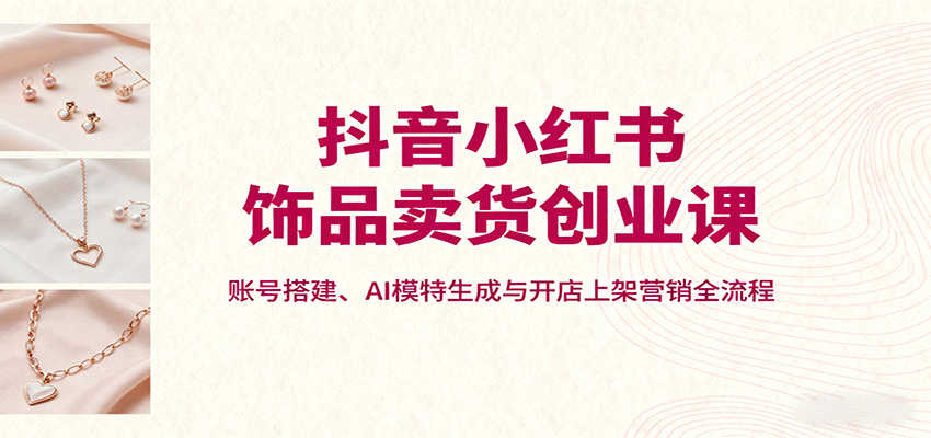 抖音小红书饰品卖货创业课，账号搭建、AI模特生成与开店上架营销全流程-yunhe